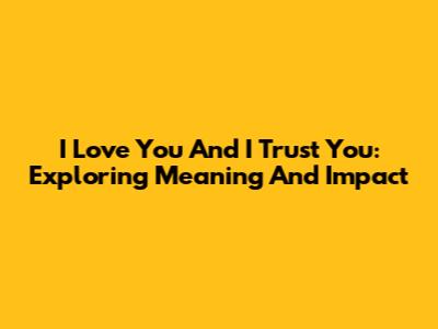I Love You And I Trust You: Exploring Meaning And Impact